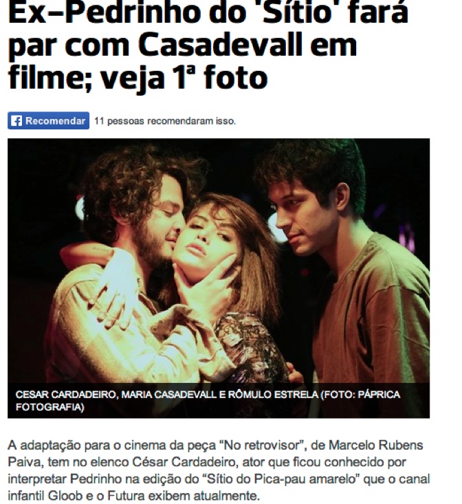 A adaptação para o cinema da peça “No retrovisor”, de Marcelo Rubens Paiva, tem no elenco César Cardadeiro, ator que ficou conhecido por interpretar Pedrinho na edição do “Sítio do Pica-pau amarelo” que o canal infantil Gloob e o Futura exibem atualmente.  O longa dirigido por Johnny Araújo e produzido pela Casé Filmes é encabeçado por Marcelo Serrado (Ney) e Otávio Muller (Marcos). A primeira fase mostra os protagonistas no passado: Cesar interpreta Marcos e Rômulo Estrela é Ney. Maria Casadevall vive Bebel (Soraya Ravenle). As gravações acontecem no Rio.  César fala sobre as cenas românticas com Maria:  - Não é uma questão na qual paramos para pensar. Fico muito confortável trabalhando com Johnny, fico muito à vontade para fazer as cenas. Temos uma parceria ótima, estamos a cada dia trocando mais coisas, é um coleguismo muito bom, uma generosidade em cena e fora também.  A história mostra como um trágico acidente de carro interrompe a amizade de Marcos e Ney e seus sonhos da juventude. Depois de 15 anos, os dois se reencontram e reveem o passado.  - O filme é uma história de amor, de amizade, do que a gente faz com a nossa infância, com o nosso destino, os sonhos que a gente tem. É muito forte, vibrante - diz Cesar.  O ator, de 24 anos, que poderá ser visto na série do Canal Brasil